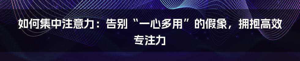 如何集中注意力：告别“一心多用”的假象，拥抱高效专注力