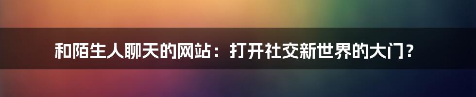 和陌生人聊天的网站：打开社交新世界的大门？