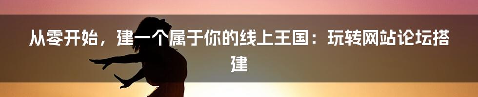 从零开始，建一个属于你的线上王国：玩转网站论坛搭建