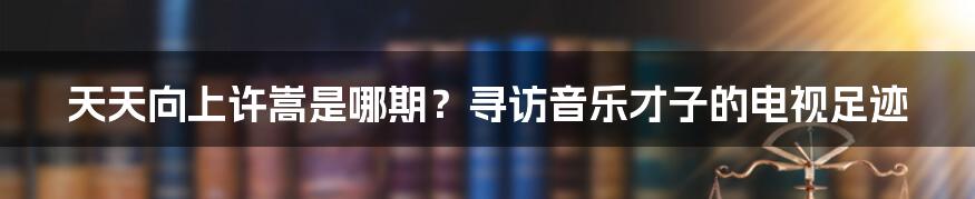 天天向上许嵩是哪期？寻访音乐才子的电视足迹