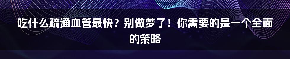 吃什么疏通血管最快？别做梦了！你需要的是一个全面的策略