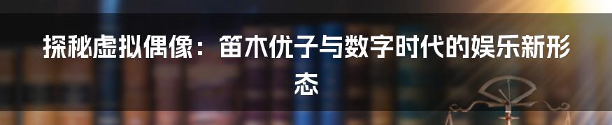 探秘虚拟偶像：笛木优子与数字时代的娱乐新形态