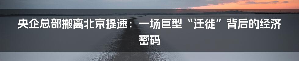 央企总部搬离北京提速：一场巨型“迁徙”背后的经济密码