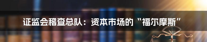 证监会稽查总队：资本市场的“福尔摩斯”