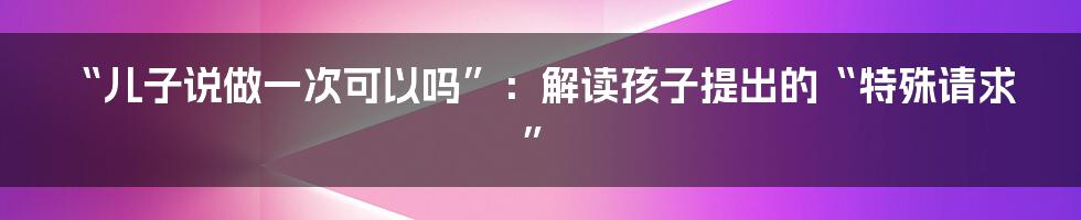 “儿子说做一次可以吗”：解读孩子提出的“特殊请求”