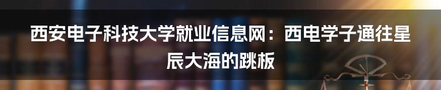 西安电子科技大学就业信息网：西电学子通往星辰大海的跳板