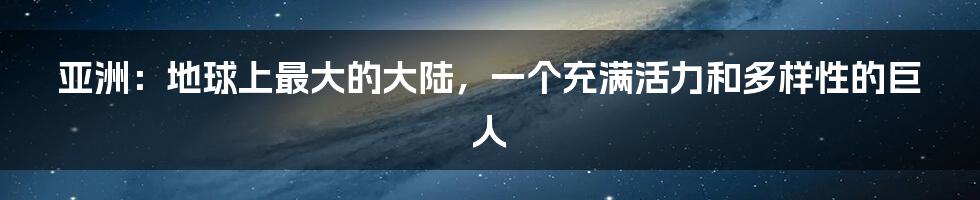 亚洲：地球上最大的大陆，一个充满活力和多样性的巨人