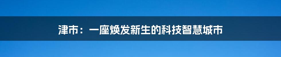 津市：一座焕发新生的科技智慧城市