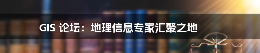 GIS 论坛：地理信息专家汇聚之地