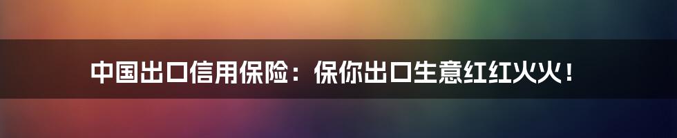 中国出口信用保险：保你出口生意红红火火！