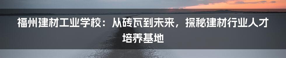 福州建材工业学校：从砖瓦到未来，探秘建材行业人才培养基地