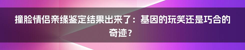 撞脸情侣亲缘鉴定结果出来了：基因的玩笑还是巧合的奇迹？