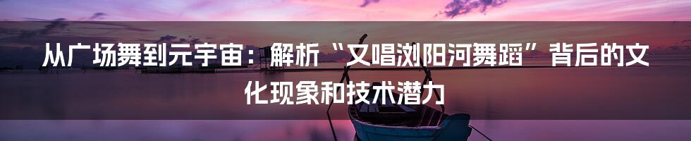 从广场舞到元宇宙：解析“又唱浏阳河舞蹈”背后的文化现象和技术潜力