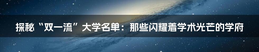 探秘“双一流”大学名单：那些闪耀着学术光芒的学府