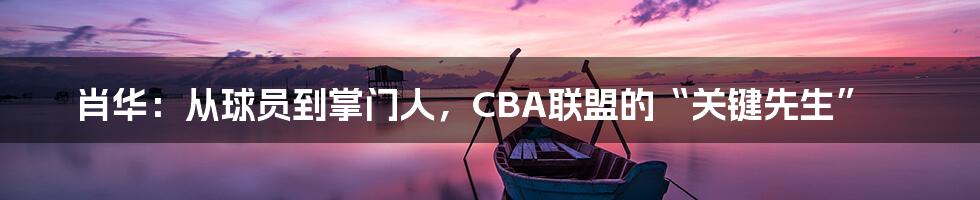 肖华：从球员到掌门人，CBA联盟的“关键先生”