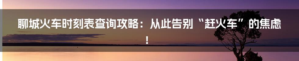 聊城火车时刻表查询攻略：从此告别“赶火车”的焦虑！