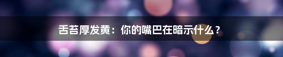 舌苔厚发黄：你的嘴巴在暗示什么？