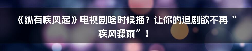 《纵有疾风起》电视剧啥时候播？让你的追剧欲不再“疾风骤雨”！