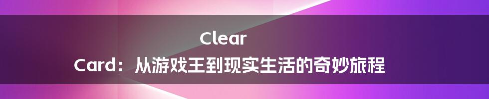 Clear Card：从游戏王到现实生活的奇妙旅程