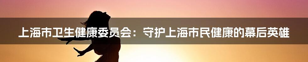 上海市卫生健康委员会：守护上海市民健康的幕后英雄