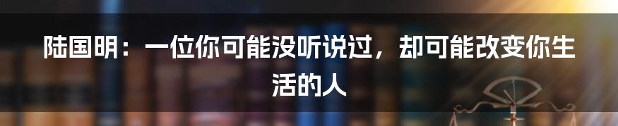 陆国明：一位你可能没听说过，却可能改变你生活的人