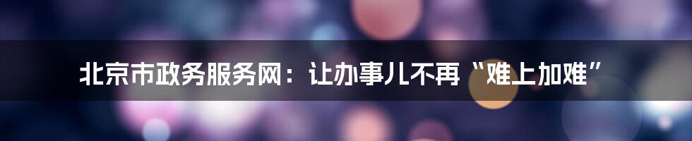 北京市政务服务网：让办事儿不再“难上加难”