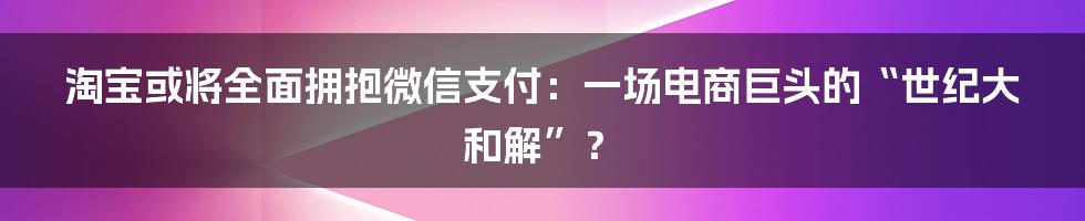 淘宝或将全面拥抱微信支付：一场电商巨头的“世纪大和解”？