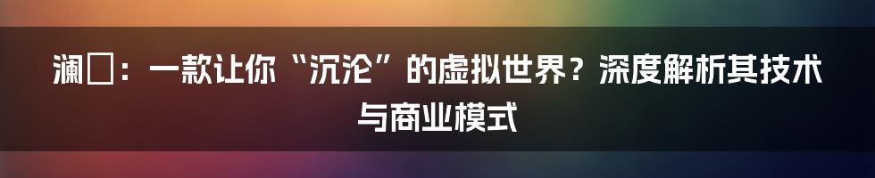 澜渟：一款让你“沉沦”的虚拟世界？深度解析其技术与商业模式