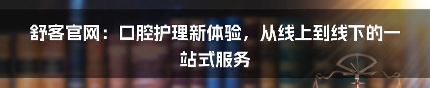 舒客官网：口腔护理新体验，从线上到线下的一站式服务