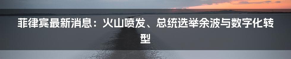 菲律宾最新消息：火山喷发、总统选举余波与数字化转型