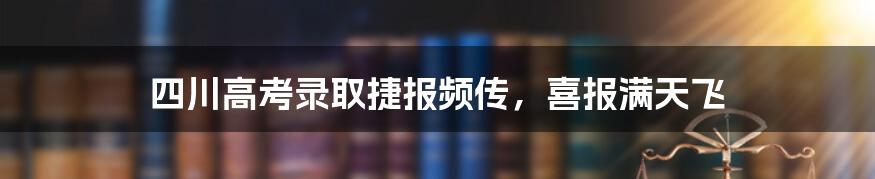 四川高考录取捷报频传，喜报满天飞