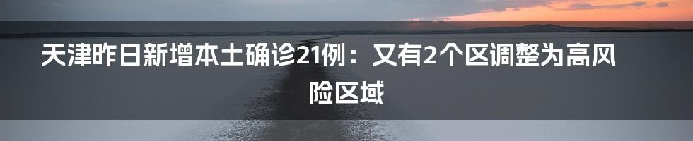 天津昨日新增本土确诊21例：又有2个区调整为高风险区域