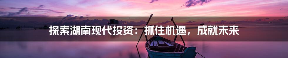 探索湖南现代投资：抓住机遇，成就未来