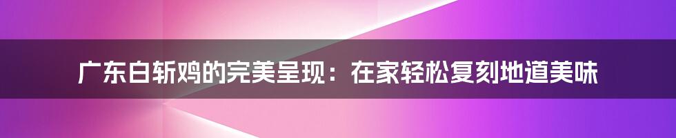 广东白斩鸡的完美呈现：在家轻松复刻地道美味