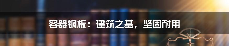 容器钢板：建筑之基，坚固耐用