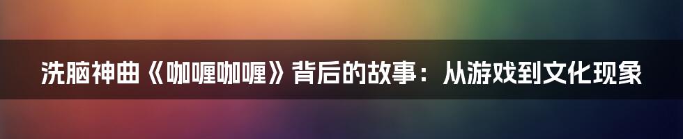 洗脑神曲《咖喱咖喱》背后的故事：从游戏到文化现象