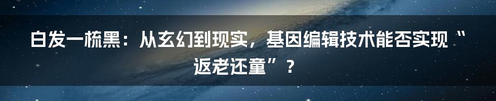 白发一梳黑：从玄幻到现实，基因编辑技术能否实现“返老还童”？