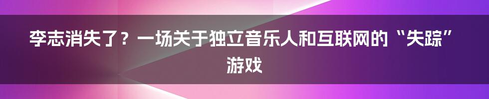 李志消失了？一场关于独立音乐人和互联网的“失踪”游戏