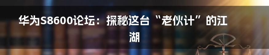 华为S8600论坛：探秘这台“老伙计”的江湖