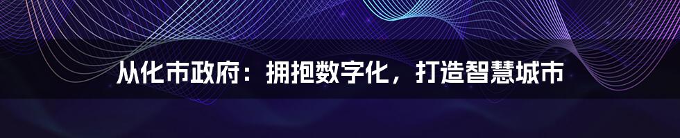 从化市政府：拥抱数字化，打造智慧城市