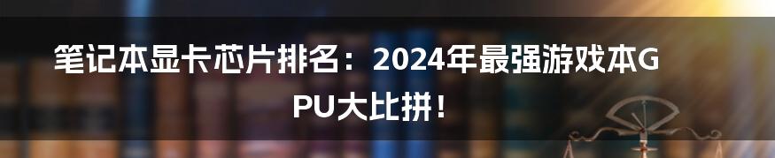 笔记本显卡芯片排名：2024年最强游戏本GPU大比拼！