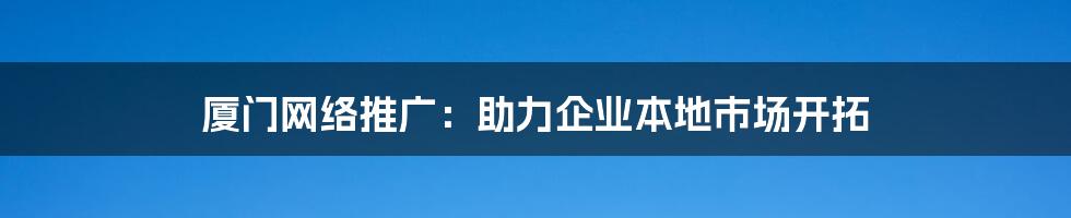 厦门网络推广：助力企业本地市场开拓