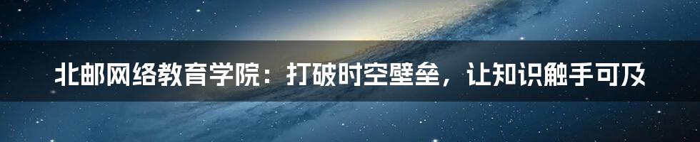 北邮网络教育学院：打破时空壁垒，让知识触手可及