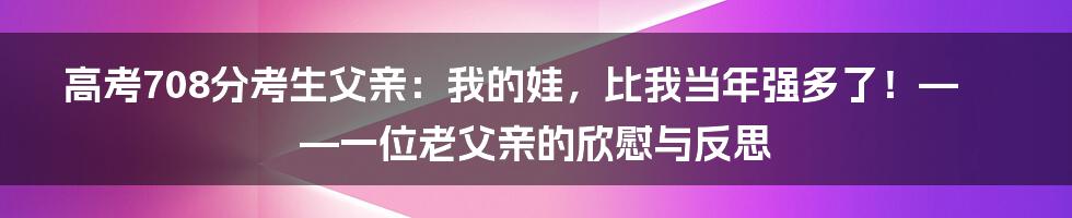 高考708分考生父亲：我的娃，比我当年强多了！——一位老父亲的欣慰与反思