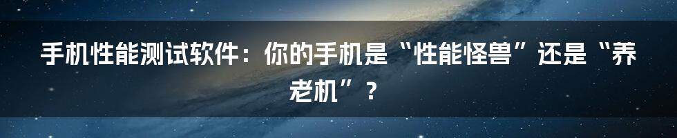 手机性能测试软件：你的手机是“性能怪兽”还是“养老机”？