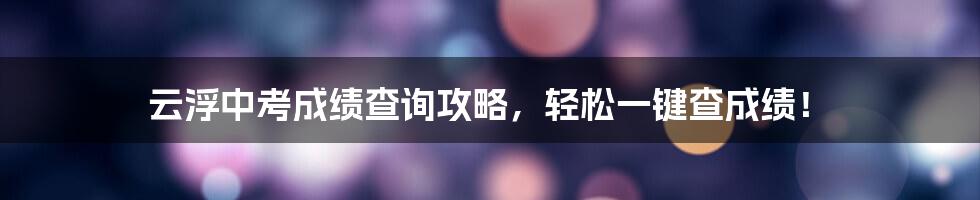 云浮中考成绩查询攻略，轻松一键查成绩！