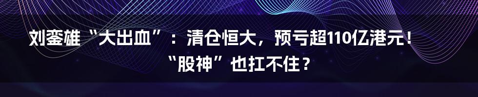 刘銮雄“大出血”：清仓恒大，预亏超110亿港元！“股神”也扛不住？