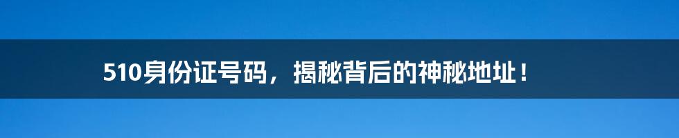 510身份证号码，揭秘背后的神秘地址！