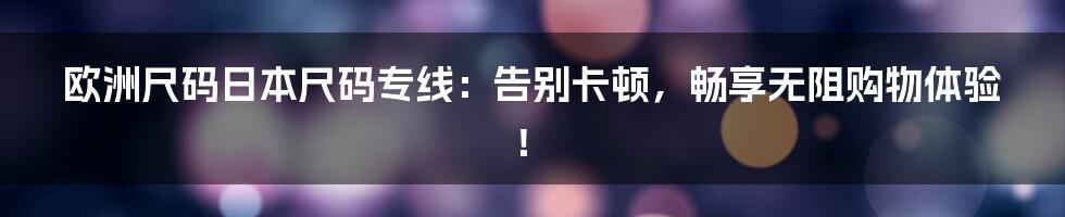 欧洲尺码日本尺码专线：告别卡顿，畅享无阻购物体验！