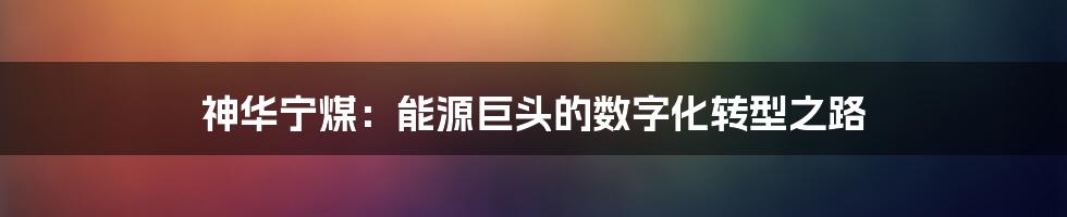 神华宁煤：能源巨头的数字化转型之路